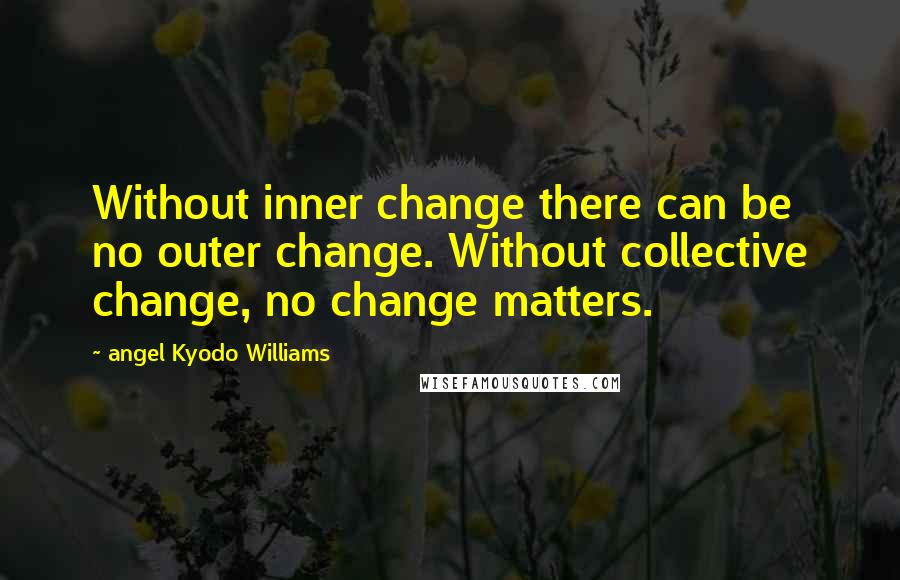 Angel Kyodo Williams Quotes: Without inner change there can be no outer change. Without collective change, no change matters.