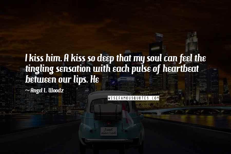 Angel L. Woodz Quotes: I kiss him. A kiss so deep that my soul can feel the tingling sensation with each pulse of heartbeat between our lips. He