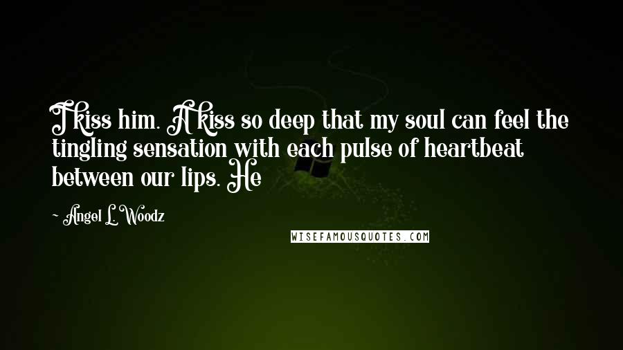 Angel L. Woodz Quotes: I kiss him. A kiss so deep that my soul can feel the tingling sensation with each pulse of heartbeat between our lips. He