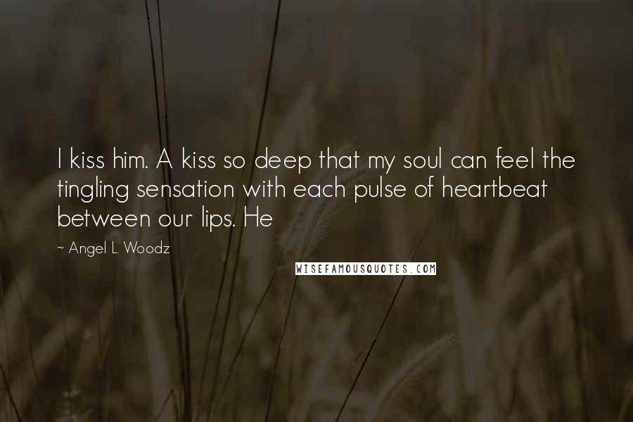 Angel L. Woodz Quotes: I kiss him. A kiss so deep that my soul can feel the tingling sensation with each pulse of heartbeat between our lips. He