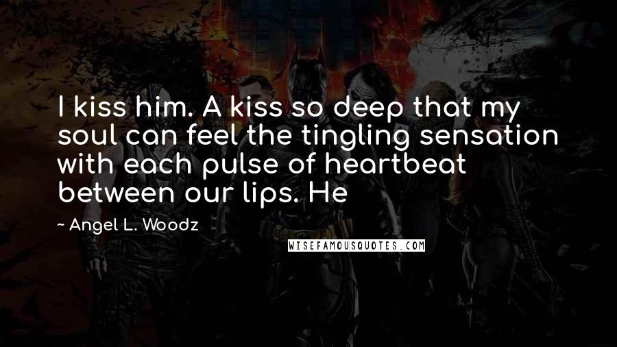 Angel L. Woodz Quotes: I kiss him. A kiss so deep that my soul can feel the tingling sensation with each pulse of heartbeat between our lips. He