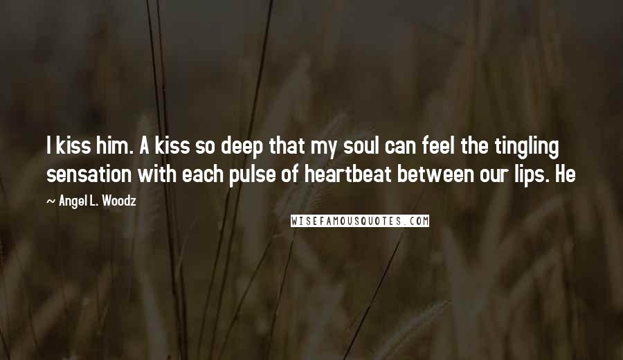 Angel L. Woodz Quotes: I kiss him. A kiss so deep that my soul can feel the tingling sensation with each pulse of heartbeat between our lips. He