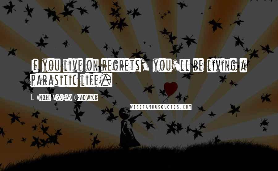 Angel M.B. Chadwick Quotes: If you live on regrets, you'll be living a parasitic life.