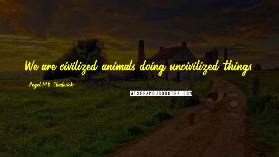 Angel M.B. Chadwick Quotes: We are civilized animals doing uncivilized things.