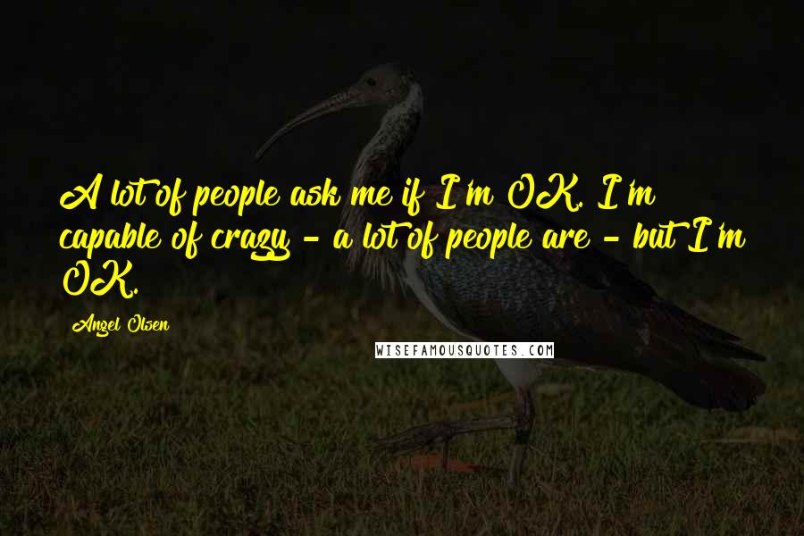 Angel Olsen Quotes: A lot of people ask me if I'm OK. I'm capable of crazy - a lot of people are - but I'm OK.