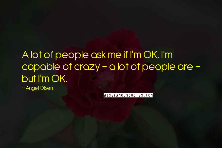 Angel Olsen Quotes: A lot of people ask me if I'm OK. I'm capable of crazy - a lot of people are - but I'm OK.