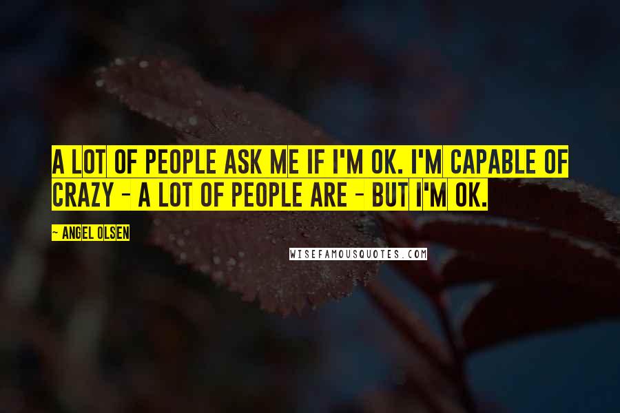 Angel Olsen Quotes: A lot of people ask me if I'm OK. I'm capable of crazy - a lot of people are - but I'm OK.