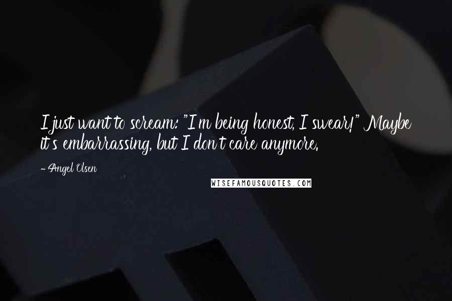 Angel Olsen Quotes: I just want to scream: "I'm being honest, I swear!" Maybe it's embarrassing, but I don't care anymore.