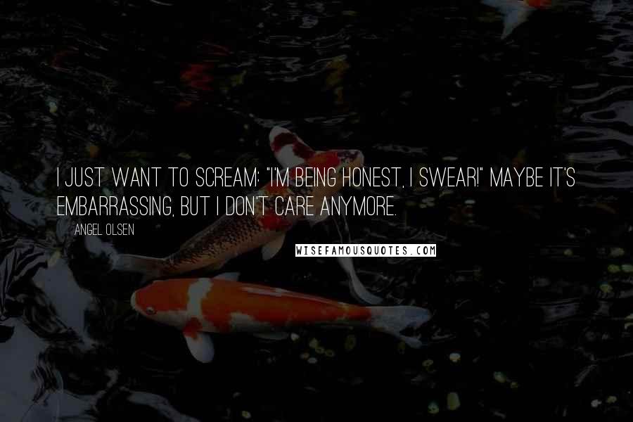 Angel Olsen Quotes: I just want to scream: "I'm being honest, I swear!" Maybe it's embarrassing, but I don't care anymore.