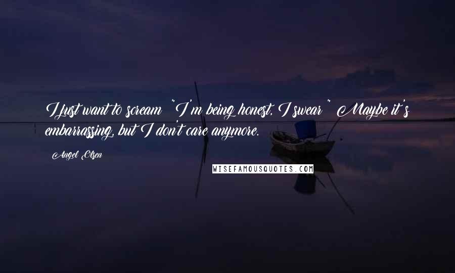 Angel Olsen Quotes: I just want to scream: "I'm being honest, I swear!" Maybe it's embarrassing, but I don't care anymore.