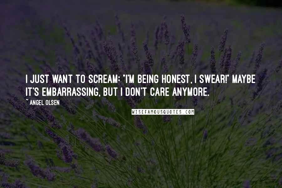 Angel Olsen Quotes: I just want to scream: "I'm being honest, I swear!" Maybe it's embarrassing, but I don't care anymore.