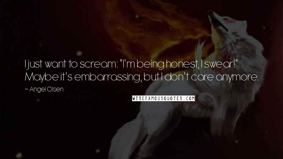 Angel Olsen Quotes: I just want to scream: "I'm being honest, I swear!" Maybe it's embarrassing, but I don't care anymore.