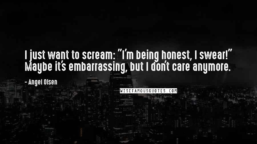 Angel Olsen Quotes: I just want to scream: "I'm being honest, I swear!" Maybe it's embarrassing, but I don't care anymore.