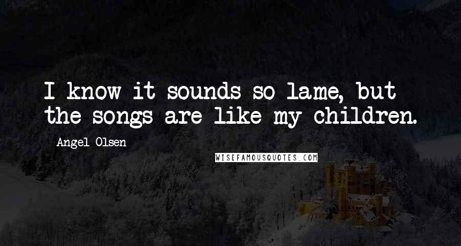 Angel Olsen Quotes: I know it sounds so lame, but the songs are like my children.