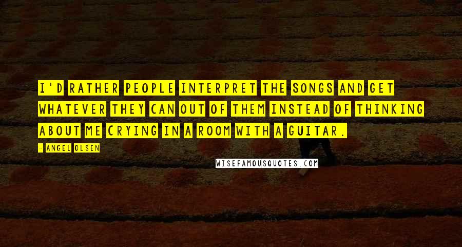 Angel Olsen Quotes: I'd rather people interpret the songs and get whatever they can out of them instead of thinking about me crying in a room with a guitar.