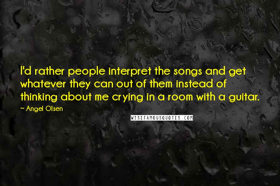 Angel Olsen Quotes: I'd rather people interpret the songs and get whatever they can out of them instead of thinking about me crying in a room with a guitar.