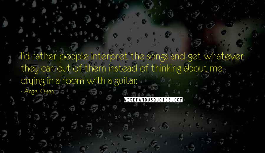 Angel Olsen Quotes: I'd rather people interpret the songs and get whatever they can out of them instead of thinking about me crying in a room with a guitar.