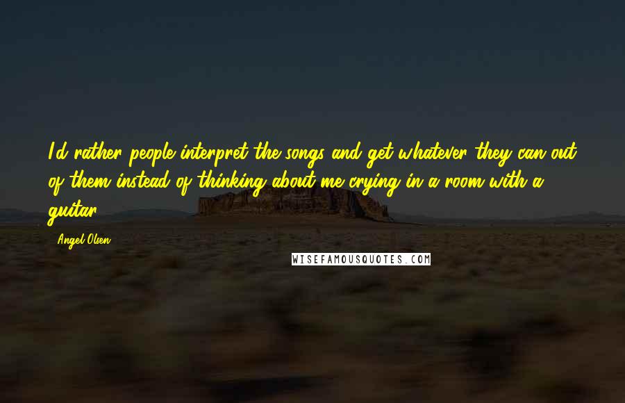 Angel Olsen Quotes: I'd rather people interpret the songs and get whatever they can out of them instead of thinking about me crying in a room with a guitar.