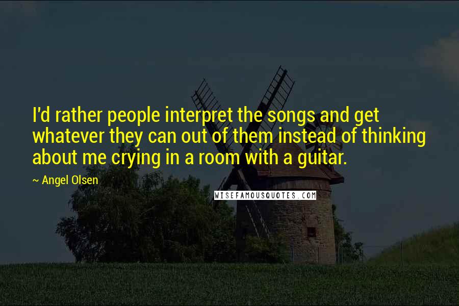 Angel Olsen Quotes: I'd rather people interpret the songs and get whatever they can out of them instead of thinking about me crying in a room with a guitar.