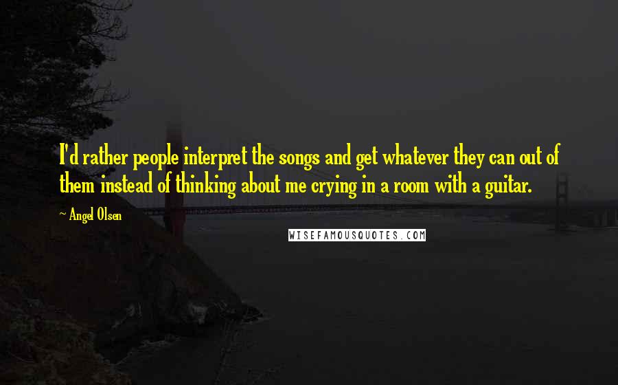 Angel Olsen Quotes: I'd rather people interpret the songs and get whatever they can out of them instead of thinking about me crying in a room with a guitar.