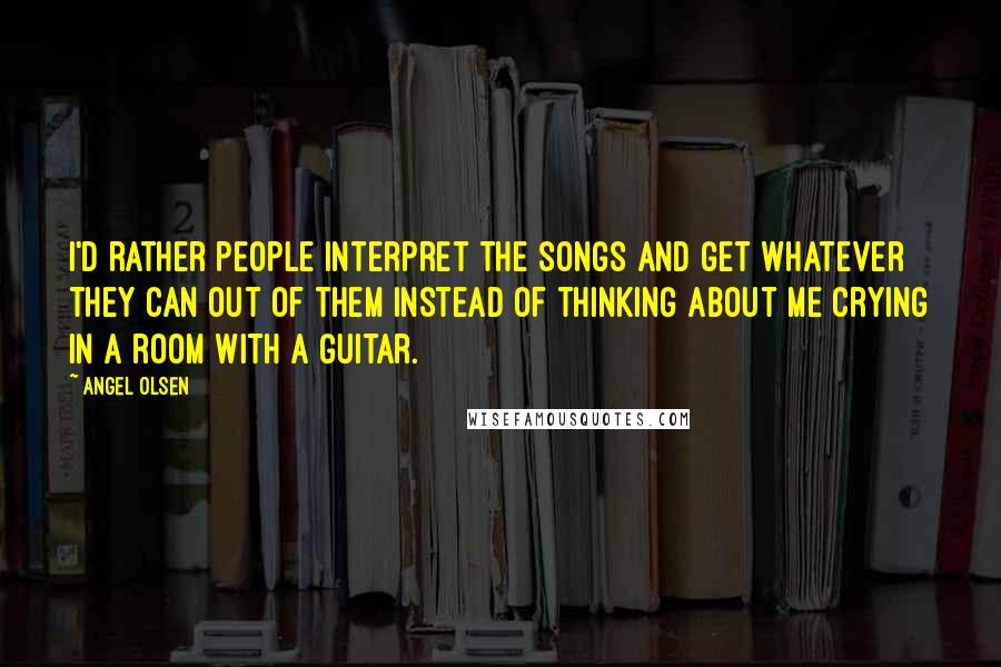 Angel Olsen Quotes: I'd rather people interpret the songs and get whatever they can out of them instead of thinking about me crying in a room with a guitar.