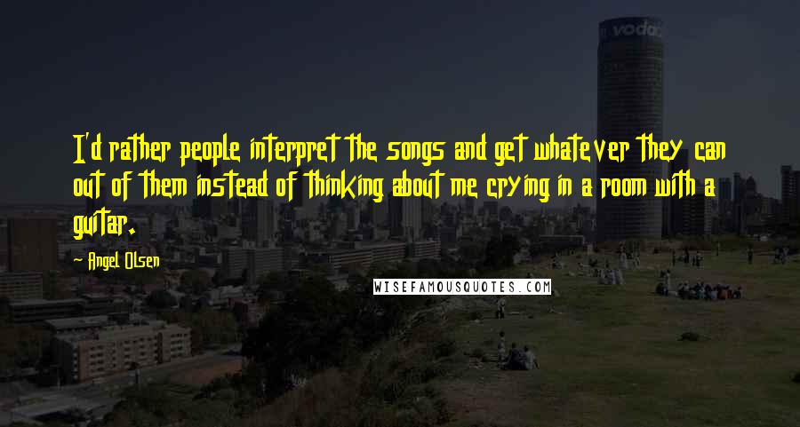 Angel Olsen Quotes: I'd rather people interpret the songs and get whatever they can out of them instead of thinking about me crying in a room with a guitar.