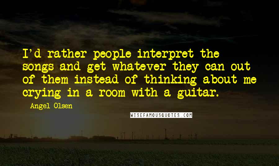 Angel Olsen Quotes: I'd rather people interpret the songs and get whatever they can out of them instead of thinking about me crying in a room with a guitar.