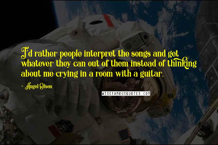 Angel Olsen Quotes: I'd rather people interpret the songs and get whatever they can out of them instead of thinking about me crying in a room with a guitar.