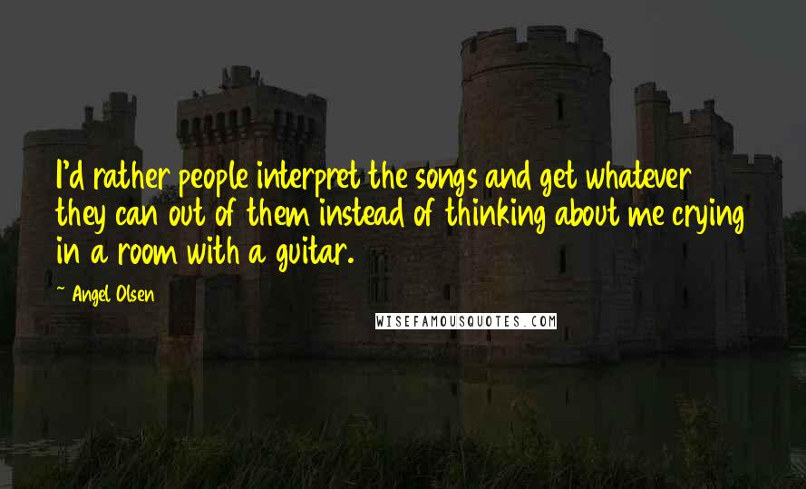 Angel Olsen Quotes: I'd rather people interpret the songs and get whatever they can out of them instead of thinking about me crying in a room with a guitar.