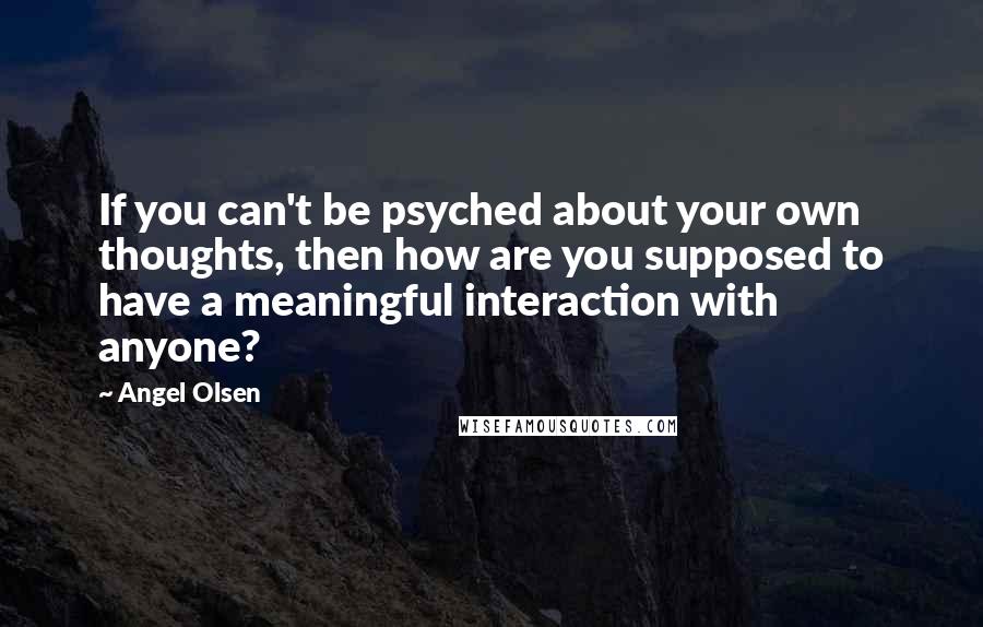 Angel Olsen Quotes: If you can't be psyched about your own thoughts, then how are you supposed to have a meaningful interaction with anyone?