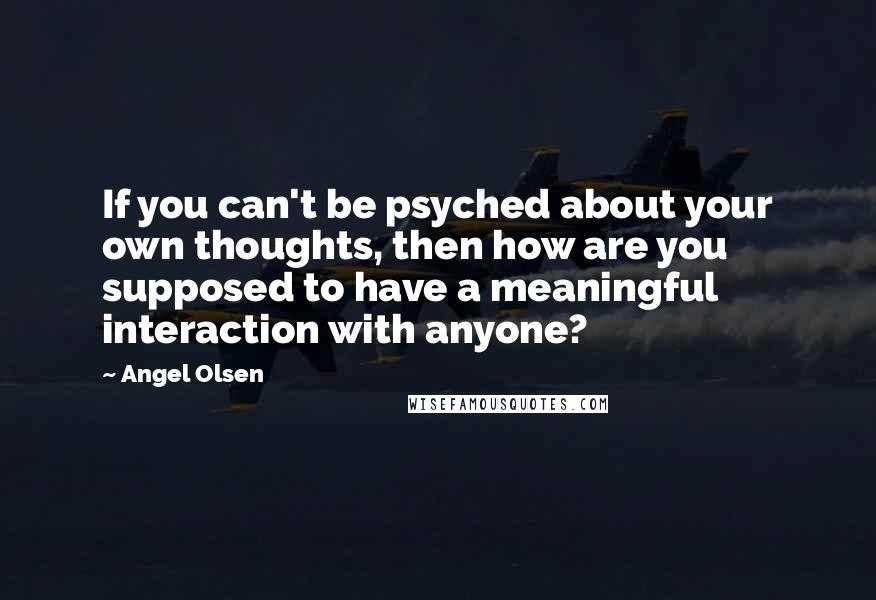 Angel Olsen Quotes: If you can't be psyched about your own thoughts, then how are you supposed to have a meaningful interaction with anyone?