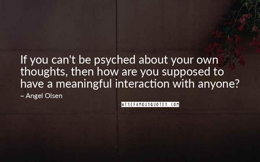 Angel Olsen Quotes: If you can't be psyched about your own thoughts, then how are you supposed to have a meaningful interaction with anyone?