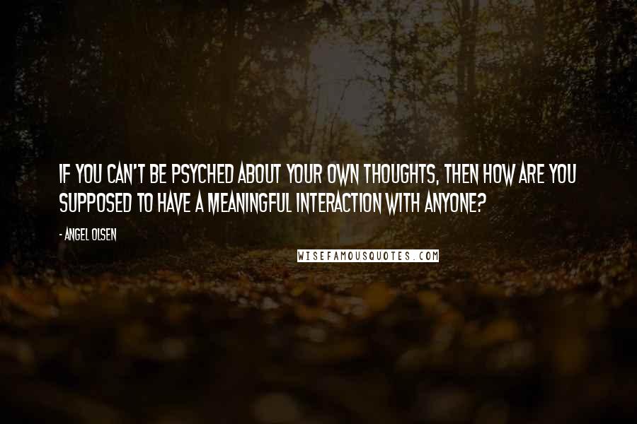 Angel Olsen Quotes: If you can't be psyched about your own thoughts, then how are you supposed to have a meaningful interaction with anyone?