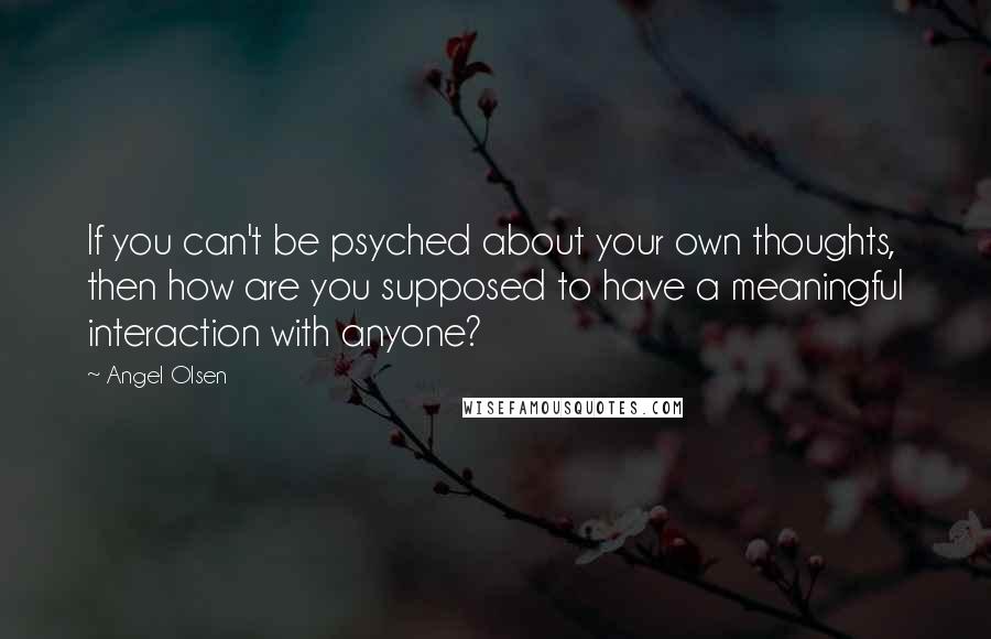 Angel Olsen Quotes: If you can't be psyched about your own thoughts, then how are you supposed to have a meaningful interaction with anyone?