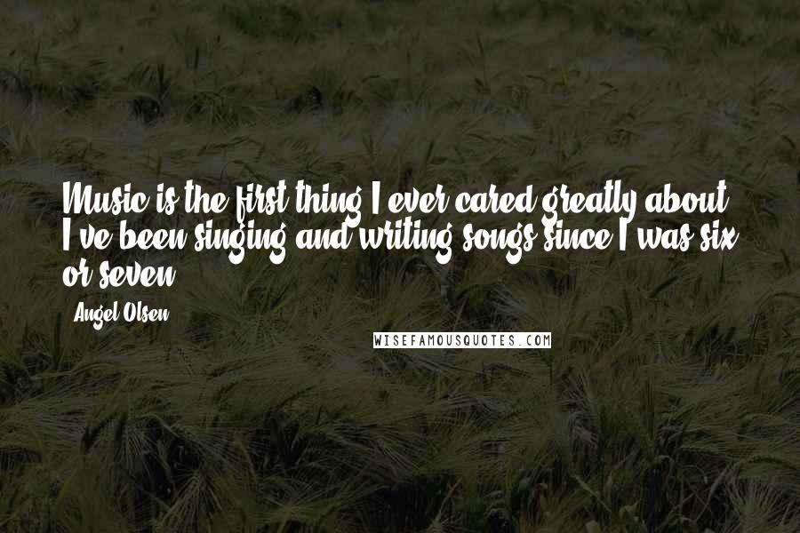 Angel Olsen Quotes: Music is the first thing I ever cared greatly about. I've been singing and writing songs since I was six or seven.