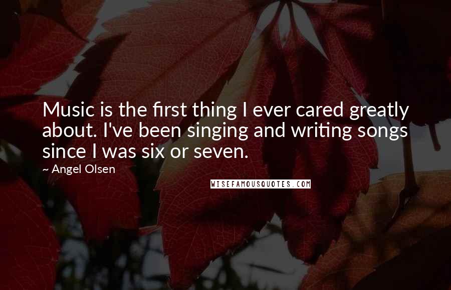 Angel Olsen Quotes: Music is the first thing I ever cared greatly about. I've been singing and writing songs since I was six or seven.