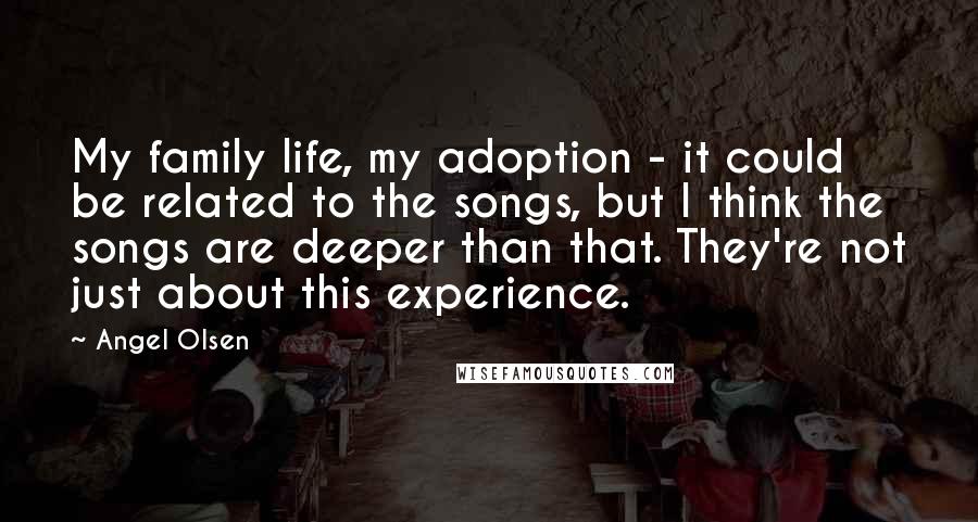 Angel Olsen Quotes: My family life, my adoption - it could be related to the songs, but I think the songs are deeper than that. They're not just about this experience.
