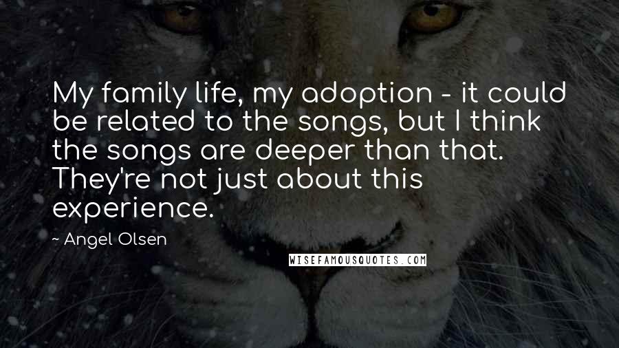 Angel Olsen Quotes: My family life, my adoption - it could be related to the songs, but I think the songs are deeper than that. They're not just about this experience.