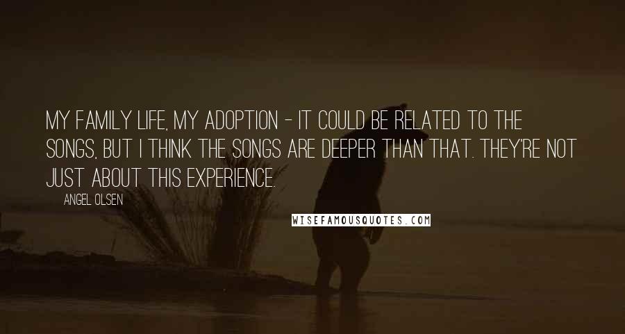Angel Olsen Quotes: My family life, my adoption - it could be related to the songs, but I think the songs are deeper than that. They're not just about this experience.