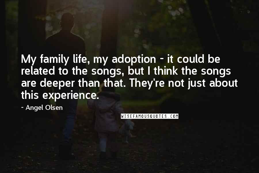 Angel Olsen Quotes: My family life, my adoption - it could be related to the songs, but I think the songs are deeper than that. They're not just about this experience.