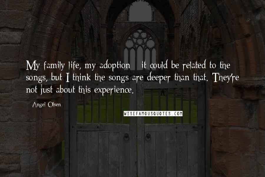 Angel Olsen Quotes: My family life, my adoption - it could be related to the songs, but I think the songs are deeper than that. They're not just about this experience.