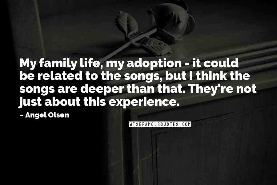 Angel Olsen Quotes: My family life, my adoption - it could be related to the songs, but I think the songs are deeper than that. They're not just about this experience.