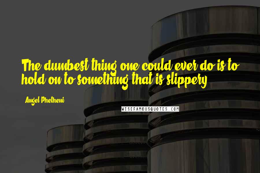 Angel Phetheni Quotes: The dumbest thing one could ever do is to hold on to something that is slippery
