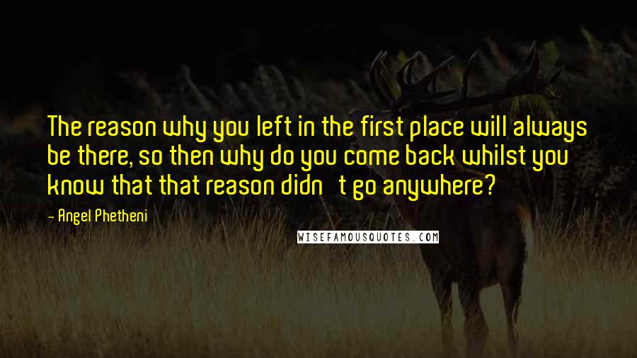 Angel Phetheni Quotes: The reason why you left in the first place will always be there, so then why do you come back whilst you know that that reason didn't go anywhere?