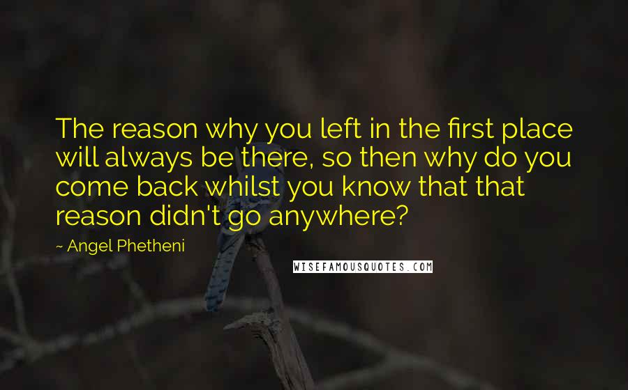 Angel Phetheni Quotes: The reason why you left in the first place will always be there, so then why do you come back whilst you know that that reason didn't go anywhere?