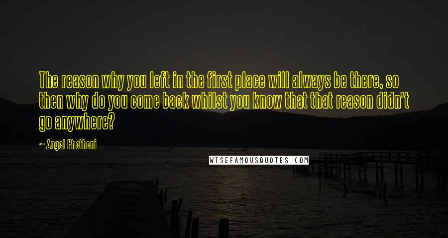 Angel Phetheni Quotes: The reason why you left in the first place will always be there, so then why do you come back whilst you know that that reason didn't go anywhere?