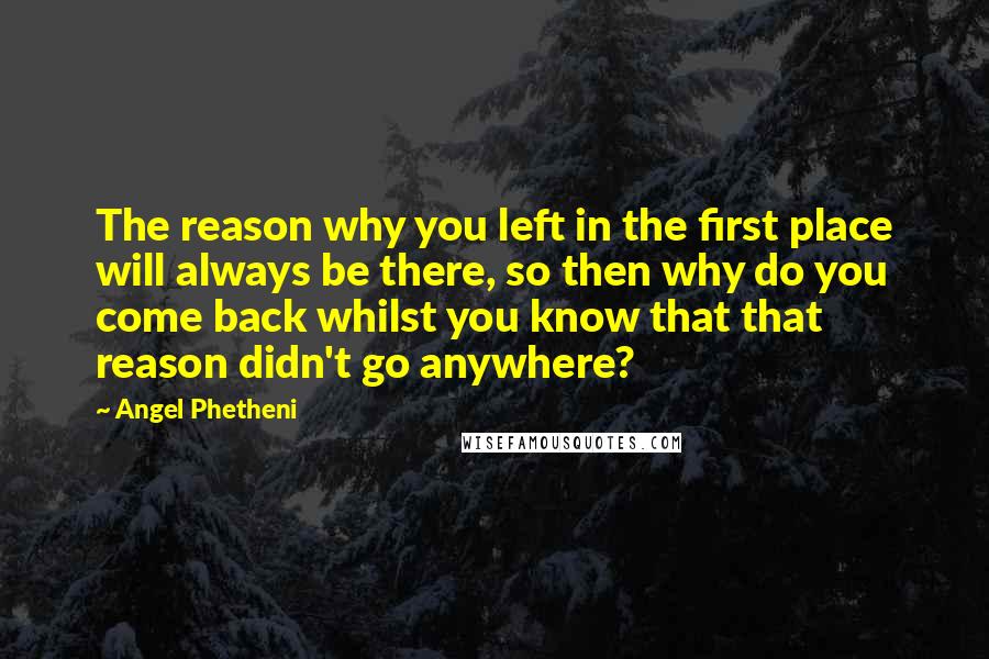 Angel Phetheni Quotes: The reason why you left in the first place will always be there, so then why do you come back whilst you know that that reason didn't go anywhere?