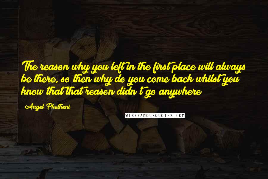 Angel Phetheni Quotes: The reason why you left in the first place will always be there, so then why do you come back whilst you know that that reason didn't go anywhere?