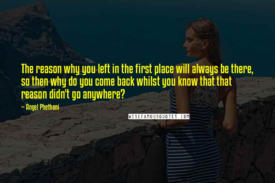 Angel Phetheni Quotes: The reason why you left in the first place will always be there, so then why do you come back whilst you know that that reason didn't go anywhere?