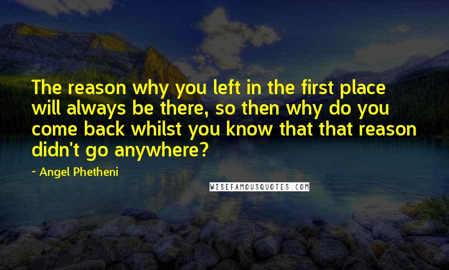 Angel Phetheni Quotes: The reason why you left in the first place will always be there, so then why do you come back whilst you know that that reason didn't go anywhere?